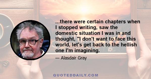 ...there were certain chapters when I stopped writing, saw the domestic situation I was in and thought, I don't want to face this world, let's get back to the hellish one I'm imagining.