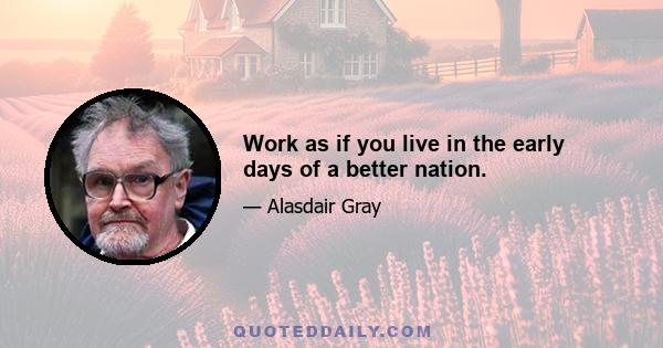 Work as if you live in the early days of a better nation.