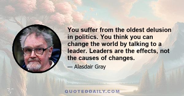 You suffer from the oldest delusion in politics. You think you can change the world by talking to a leader. Leaders are the effects, not the causes of changes.