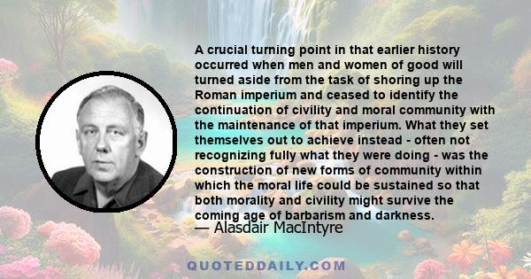 A crucial turning point in that earlier history occurred when men and women of good will turned aside from the task of shoring up the Roman imperium and ceased to identify the continuation of civility and moral