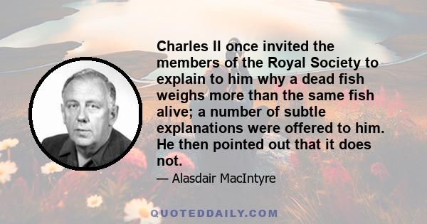 Charles II once invited the members of the Royal Society to explain to him why a dead fish weighs more than the same fish alive; a number of subtle explanations were offered to him. He then pointed out that it does not.