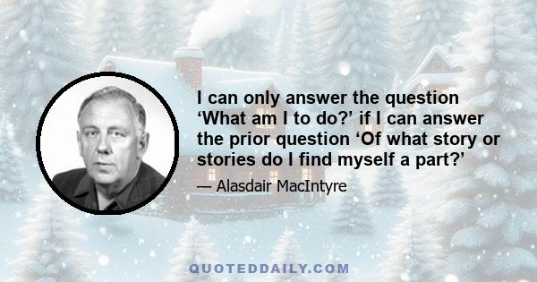 I can only answer the question ‘What am I to do?’ if I can answer the prior question ‘Of what story or stories do I find myself a part?’