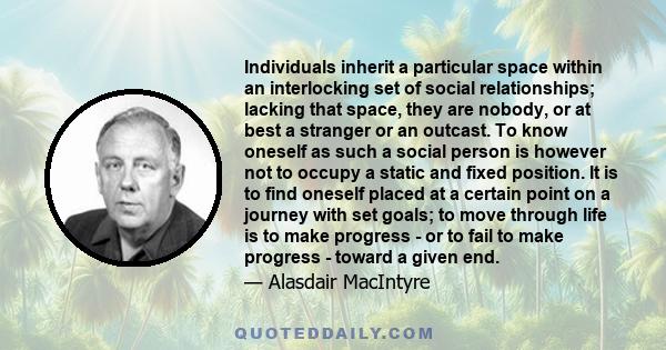 Individuals inherit a particular space within an interlocking set of social relationships; lacking that space, they are nobody, or at best a stranger or an outcast. To know oneself as such a social person is however not 