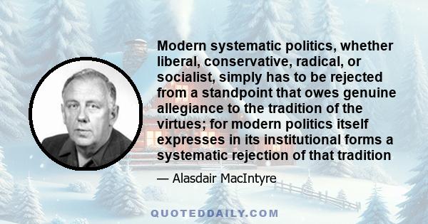 Modern systematic politics, whether liberal, conservative, radical, or socialist, simply has to be rejected from a standpoint that owes genuine allegiance to the tradition of the virtues; for modern politics itself