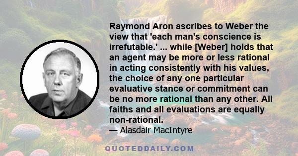 Raymond Aron ascribes to Weber the view that 'each man's conscience is irrefutable.' ... while [Weber] holds that an agent may be more or less rational in acting consistently with his values, the choice of any one