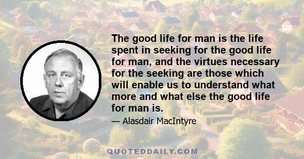 The good life for man is the life spent in seeking for the good life for man, and the virtues necessary for the seeking are those which will enable us to understand what more and what else the good life for man is.