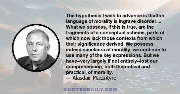 The hypothesis I wish to advance is thatthe language of morality is ingrave disorder.... What we possess, if this is true, are the fragments of a conceptual scheme, parts of which now lack those contexts from which