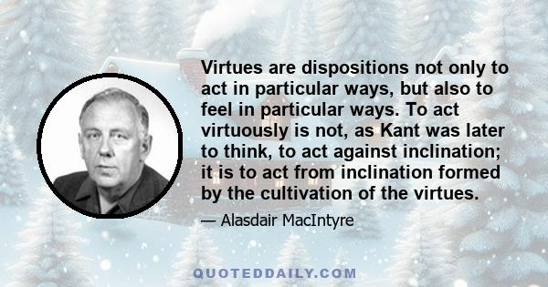 Virtues are dispositions not only to act in particular ways, but also to feel in particular ways. To act virtuously is not, as Kant was later to think, to act against inclination; it is to act from inclination formed by 