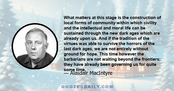 What matters at this stage is the construction of local forms of community within which civility and the intellectual and moral life can be sustained through the new dark ages which are already upon us. And if the