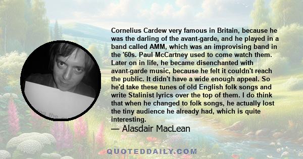 Cornelius Cardew very famous in Britain, because he was the darling of the avant-garde, and he played in a band called AMM, which was an improvising band in the '60s. Paul McCartney used to come watch them. Later on in