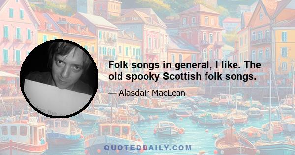 Folk songs in general, I like. The old spooky Scottish folk songs.