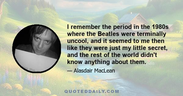 I remember the period in the 1980s where the Beatles were terminally uncool, and it seemed to me then like they were just my little secret, and the rest of the world didn't know anything about them.