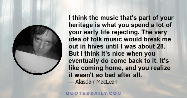 I think the music that's part of your heritage is what you spend a lot of your early life rejecting. The very idea of folk music would break me out in hives until I was about 28. But I think it's nice when you