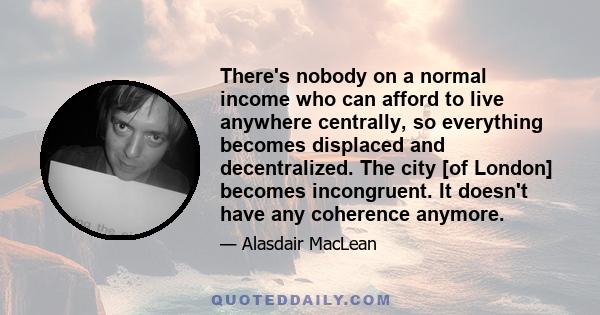 There's nobody on a normal income who can afford to live anywhere centrally, so everything becomes displaced and decentralized. The city [of London] becomes incongruent. It doesn't have any coherence anymore.