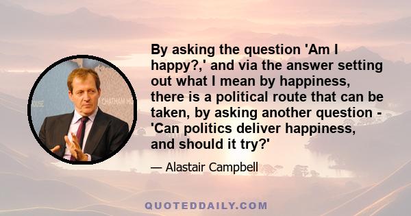 By asking the question 'Am I happy?,' and via the answer setting out what I mean by happiness, there is a political route that can be taken, by asking another question - 'Can politics deliver happiness, and should it