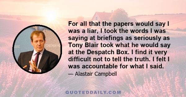 For all that the papers would say I was a liar, I took the words I was saying at briefings as seriously as Tony Blair took what he would say at the Despatch Box. I find it very difficult not to tell the truth. I felt I