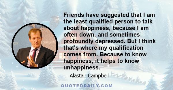 Friends have suggested that I am the least qualified person to talk about happiness, because I am often down, and sometimes profoundly depressed. But I think that's where my qualification comes from. Because to know