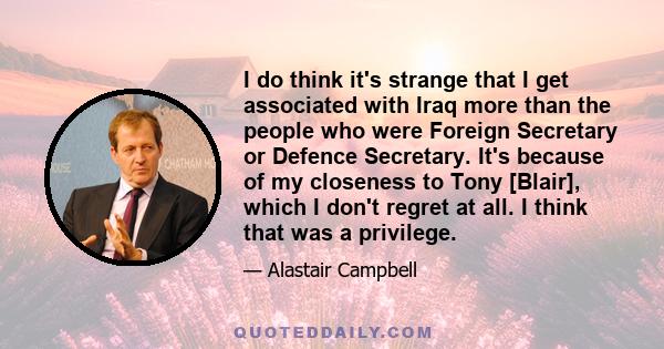 I do think it's strange that I get associated with Iraq more than the people who were Foreign Secretary or Defence Secretary. It's because of my closeness to Tony [Blair], which I don't regret at all. I think that was a 