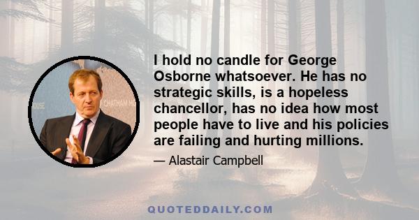 I hold no candle for George Osborne whatsoever. He has no strategic skills, is a hopeless chancellor, has no idea how most people have to live and his policies are failing and hurting millions.