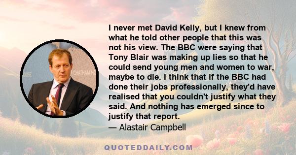 I never met David Kelly, but I knew from what he told other people that this was not his view. The BBC were saying that Tony Blair was making up lies so that he could send young men and women to war, maybe to die. I