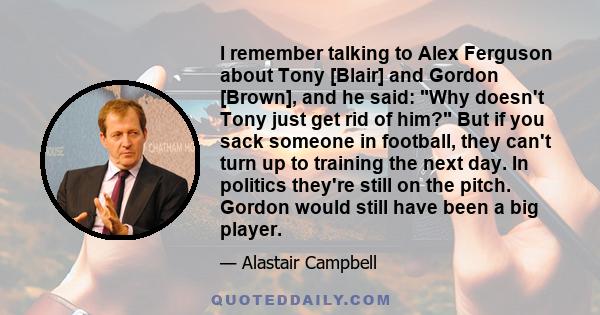 I remember talking to Alex Ferguson about Tony [Blair] and Gordon [Brown], and he said: Why doesn't Tony just get rid of him? But if you sack someone in football, they can't turn up to training the next day. In politics 