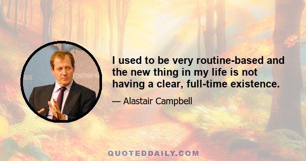 I used to be very routine-based and the new thing in my life is not having a clear, full-time existence.