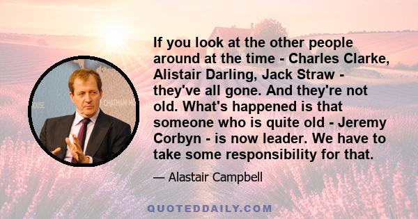 If you look at the other people around at the time - Charles Clarke, Alistair Darling, Jack Straw - they've all gone. And they're not old. What's happened is that someone who is quite old - Jeremy Corbyn - is now