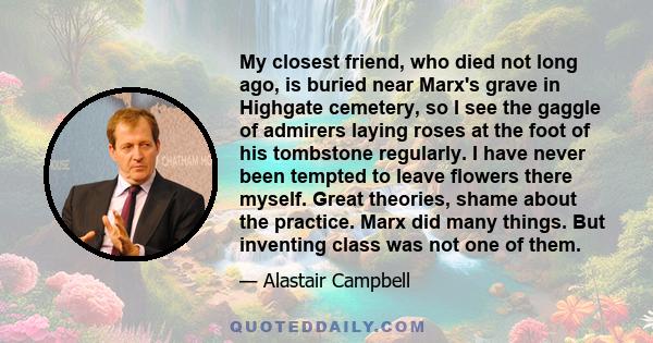 My closest friend, who died not long ago, is buried near Marx's grave in Highgate cemetery, so I see the gaggle of admirers laying roses at the foot of his tombstone regularly. I have never been tempted to leave flowers 