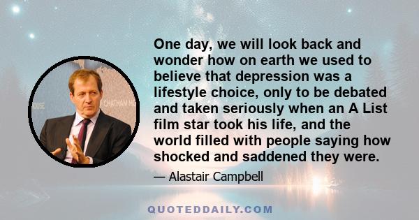 One day, we will look back and wonder how on earth we used to believe that depression was a lifestyle choice, only to be debated and taken seriously when an A List film star took his life, and the world filled with