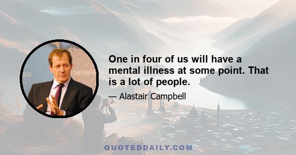 One in four of us will have a mental illness at some point. That is a lot of people.