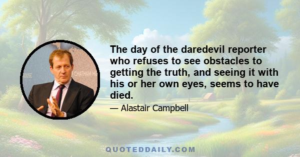 The day of the daredevil reporter who refuses to see obstacles to getting the truth, and seeing it with his or her own eyes, seems to have died.