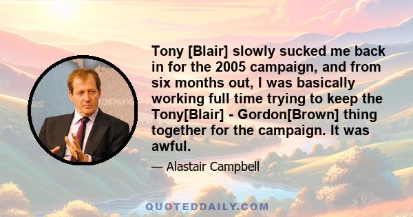 Tony [Blair] slowly sucked me back in for the 2005 campaign, and from six months out, I was basically working full time trying to keep the Tony[Blair] - Gordon[Brown] thing together for the campaign. It was awful.