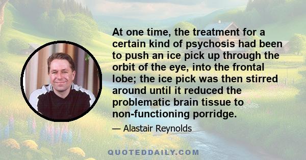 At one time, the treatment for a certain kind of psychosis had been to push an ice pick up through the orbit of the eye, into the frontal lobe; the ice pick was then stirred around until it reduced the problematic brain 