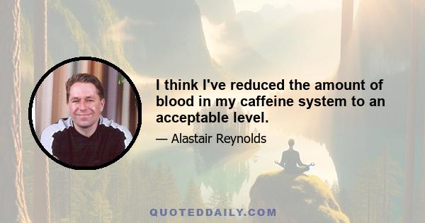 I think I've reduced the amount of blood in my caffeine system to an acceptable level.