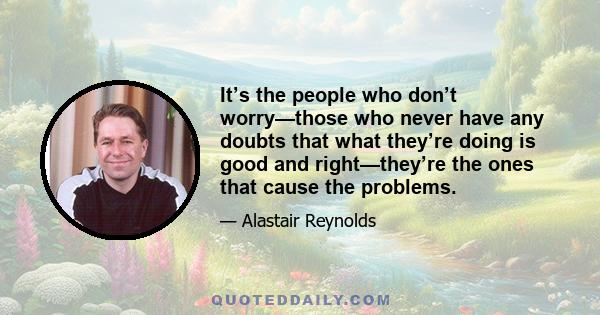 It’s the people who don’t worry—those who never have any doubts that what they’re doing is good and right—they’re the ones that cause the problems.