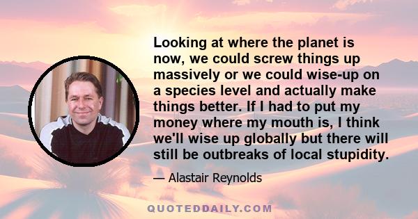 Looking at where the planet is now, we could screw things up massively or we could wise-up on a species level and actually make things better. If I had to put my money where my mouth is, I think we'll wise up globally