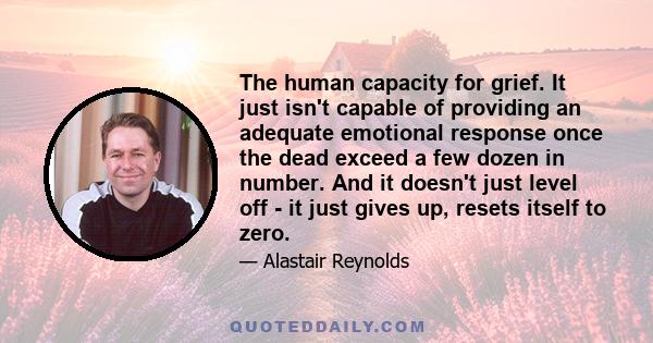 The human capacity for grief. It just isn't capable of providing an adequate emotional response once the dead exceed a few dozen in number. And it doesn't just level off - it just gives up, resets itself to zero.