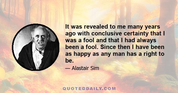 It was revealed to me many years ago with conclusive certainty that I was a fool and that I had always been a fool. Since then I have been as happy as any man has a right to be.