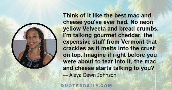 Think of it like the best mac and cheese you've ever had. No neon yellow Velveeta and bread crumbs. I'm talking gourmet cheddar, the expensive stuff from Vermont that crackles as it melts into the crust on top. Imagine