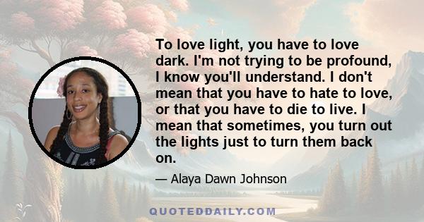 To love light, you have to love dark. I'm not trying to be profound, I know you'll understand. I don't mean that you have to hate to love, or that you have to die to live. I mean that sometimes, you turn out the lights