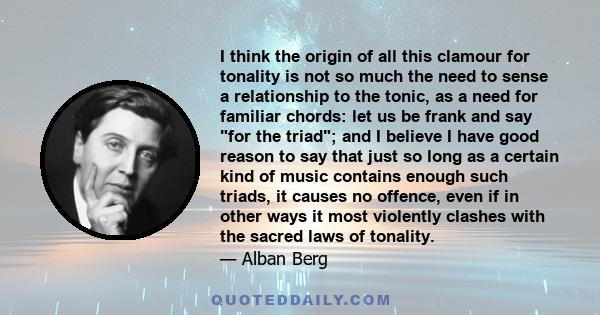 I think the origin of all this clamour for tonality is not so much the need to sense a relationship to the tonic, as a need for familiar chords: let us be frank and say for the triad; and I believe I have good reason to 