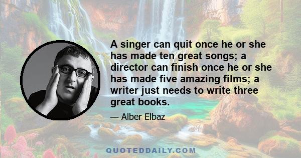 A singer can quit once he or she has made ten great songs; a director can finish once he or she has made five amazing films; a writer just needs to write three great books.