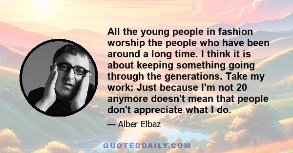 All the young people in fashion worship the people who have been around a long time. I think it is about keeping something going through the generations. Take my work: Just because I'm not 20 anymore doesn't mean that