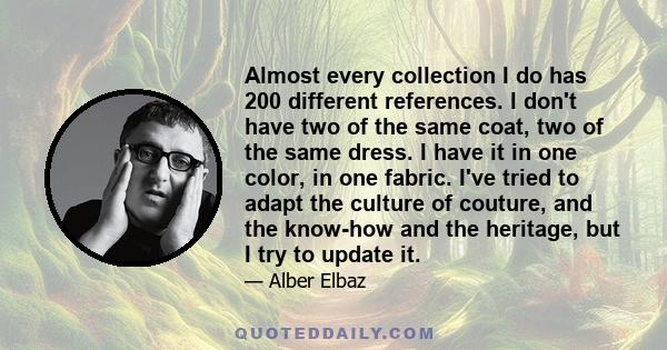 Almost every collection I do has 200 different references. I don't have two of the same coat, two of the same dress. I have it in one color, in one fabric. I've tried to adapt the culture of couture, and the know-how