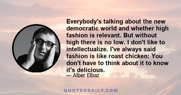 Everybody's talking about the new democratic world and whether high fashion is relevant. But without high there is no low. I don't like to intellectualize. I've always said fashion is like roast chicken: You don't have