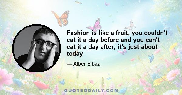 Fashion is like a fruit, you couldn't eat it a day before and you can't eat it a day after; it's just about today