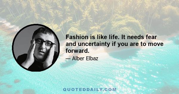 Fashion is like life. It needs fear and uncertainty if you are to move forward.