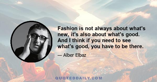 Fashion is not always about what's new, it's also about what's good. And I think if you need to see what's good, you have to be there.