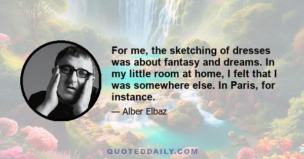 For me, the sketching of dresses was about fantasy and dreams. In my little room at home, I felt that I was somewhere else. In Paris, for instance.