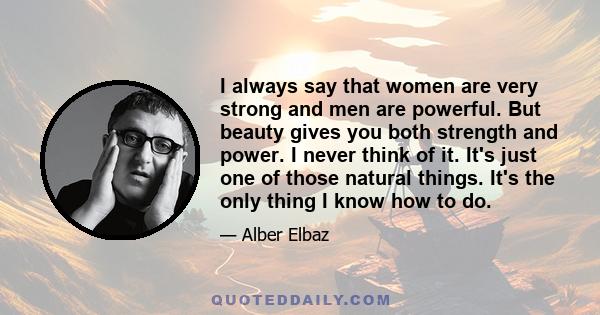 I always say that women are very strong and men are powerful. But beauty gives you both strength and power. I never think of it. It's just one of those natural things. It's the only thing I know how to do.